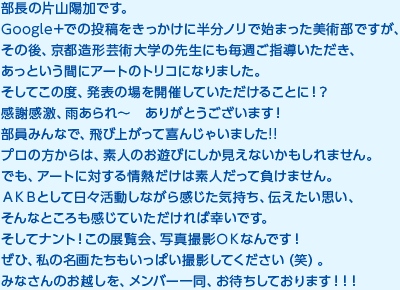 部長の片山陽加です。Google＋での投稿をきっかけに半分ノリで始まった美術部ですが、その後、京都造形芸術大学の先生にも毎週ご指導いただき、あっという間にアートのトリコになりました。そしてこの度、発表の場を開催していただけることに！？感謝感激、雨あられ～　ありがとうございます！部員みんなで、飛び上がって喜んじゃいました!!プロの方からは、素人のお遊びにしか見えないかもしれません。でも、アートに対する情熱だけは素人だって負けません。ＡＫＢとして日々活動しながら感じた気持ち、伝えたい思い、そんなところも感じていただければ幸いです。そしてナント！この展覧会、写真撮影ＯＫなんです！ぜひ、私の名画たちもいっぱい撮影してください（笑）。みなさんのお越しを、メンバー一同、お待ちしております！！！