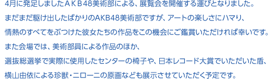 4月に発足しましたＡＫＢ48美術部による、展覧会を開催する運びとなりました。まだまだ駆け出したばかりのAKB48美術部ですが、アートの楽しさにハマり、情熱のすべてをぶつけた彼女たちの作品をこの機会にご鑑賞いただければ幸いです。
また会場では、美術部員による作品のほか、選抜総選挙で実際に使用したセンターの椅子や、日本レコード大賞でいただいた盾、横山由依による珍獣・ニローニの原画なども展示させていただく予定です。