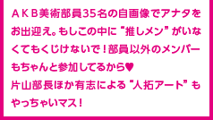 ＡＫＢ美術部員35名の自画像でアナタをお出迎え。もしこの中に“推しメン”がいなくてもくじけないで！部員以外のメンバーもちゃんと参加してるから♥片山部長ほか有志による“人拓アート”もやっちゃいマス！