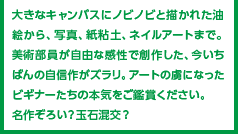 大きなキャンバスにノビノビと描かれた油絵から、写真、紙粘土、ネイルアートまで。美術部員が自由な感性で創作した、今いちばんの自信作がズラリ。アートの虜になったビギナーたちの本気をご鑑賞ください。名作ぞろい？玉石混交？