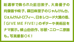 総選挙で飾られた前田敦子、大島優子の肖像画や椅子、篠田麻里子のじゃんけん台、じぇんけんトロフィー、日本レコード大賞の盾、『GIVE ME FIVE!』のギターや美術品をナマ展示。横山由依作、珍獣・ニローニ原画も。写真撮影ＯＫ！