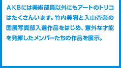 ＡＫＢには美術部員以外にもアートのトリコはたくさんいます。竹内美宥と入山杏奈の国展写真部入選作品をはじめ、意外な才能を発揮したメンバーたちの作品を展示。