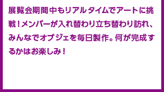 展覧会期間中もリアルタイムでアートに挑戦！メンバーが入れ替わり立ち替わり訪れ、みんなでオブジェを毎日製作。何が完成するかはお楽しみ！