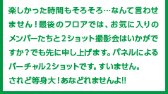 楽しかった時間もそろそろ…なんて言わせません！最後のフロアでは、お気に入りのメンバーたちと２ショット撮影会はいかがですか？でも先に申し上げます。パネルによるバーチャル２ショットです。すいません。されど等身大！あなどれませんよ!!