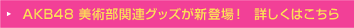 AKB48 美術部関連グッズが新登場！  詳しくはこちら