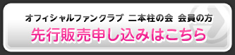 オフィシャルファンクラブ二本柱の会会員の方 先行販売申し込みはこちら