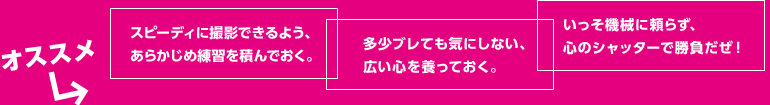 オススメ●スピーディに撮影できるよう、あらかじめ練習を積んでおく。●多少ブレても気にしない、広い心を養っておく。●いっそ機械に頼らず、心のシャッターで勝負だぜ！