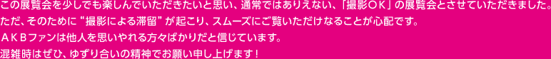 この展覧会を少しでも楽しんでいただきたいと思い、通常ではありえない、「撮影ＯＫ」の展覧会とさせていただきました。ただ、そのために“撮影による滞留”が起こり、スムーズにご覧いただけなることが心配です。ＡＫＢファンは他人を思いやれる方々ばかりだと信じています。混雑時はぜひ、ゆずり合いの精神でお願い申し上げます！