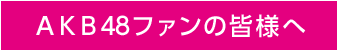 ＡＫＢ48ファンの皆様へ