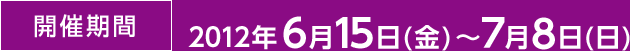 開催期間 2012年6月15日(金)～７月8日(日)