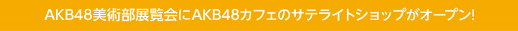 AKB48美術部展覧会にAKB48カフェのサテライトショップがオープン!