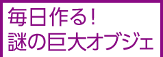 毎日作る！謎の巨大オブジェ