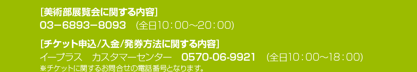 [美術部展覧会に関する内容] 03－6893－8093 (全日10：00～20：00)
[チケット申込/入金/発券方法に関する内容] イープラス　カスタマーセンター　0570-06-9921　(全日10：00～18：00) ※チケットに関するお問合せの電話番号となります。