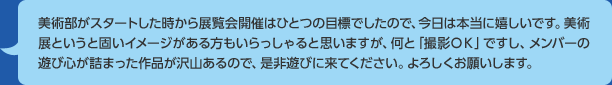 美術部がスタートした時から展覧会開催はひとつの目標でしたので、今日は本当に嬉しいです。美術展というと固いイメージがある方もいらっしゃると思いますが、何と「撮影ＯＫ」ですし、メンバーの遊び心が詰まった作品が沢山あるので、是非遊びに来てください。よろしくお願いします。