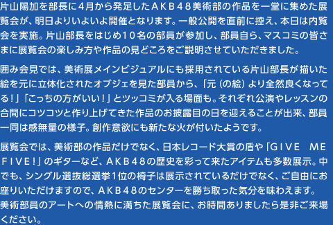 片山陽加を部長に４月から発足したＡＫＢ４８美術部の作品を一堂に集めた展覧会が、明日よりいよいよ開催となります。一般公開を直前に控え、本日は内覧会を実施。片山部長をはじめ１０名の部員が参加し、部員自ら、マスコミの皆さまに展覧会の楽しみ方や作品の見どころをご説明させていただきました。　囲み会見では、美術展メインビジュアルにも採用されている片山部長が描いた絵を元に立体化されたオブジェを見た部員から、「元（の絵）より全然良くなってる！」「こっちの方がいい！」とツッコミが入る場面も。それぞれ公演やレッスンの合間にコツコツと作り上げてきた作品のお披露目の日を迎えることが出来、部員一同は感無量の様子。創作意欲にも新たな火が付いたようです。　展覧会では、美術部の作品だけでなく、日本レコード大賞の盾や「ＧＩＶＥ ＭＥ ＦＩＶＥ！」のギターなど、ＡＫＢ４８の歴史を彩って来たアイテムも多数展示。中でも、シングル選抜総選挙１位の椅子は展示されているだけでなく、ご自由にお座りいただけますので、ＡＫＢ４８のセンターを勝ち取った気分を味わえます。　美術部員のアートへの情熱に満ちた展覧会に、お時間ありましたら是非ご来場ください。