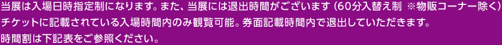 当展は入場日時指定性になります。また、当展には退出時間がございます（60分入替え制 ※物販コーナー除く） チケットに記載されている入場時間内のみ観覧可能。券面記載時間内で退出していただきます。 時間割は下記表をご参照ください。