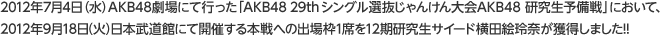 2012年7月4日（水）AKB48劇場にて行った「AKB48 29th シングル選抜じゃんけん大会AKB48 研究生予備戦」において、2012年9月18日（火）日本武道館にて開催する本戦への出場枠1席を12期研究生サイード横田絵玲奈が獲得しました!!