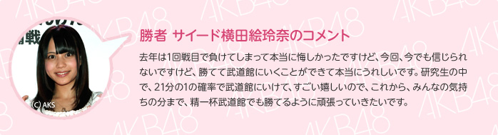 勝者 サイード横田絵玲奈のコメント：去年は1回戦目で負けてしまって本当に悔しかったですけど、今回、今でも信じられないですけど、勝てて武道館にいくことができて本当にうれしいです。研究生の中で、21分の1の確率で武道館にいけて、すごい嬉しいので、これから、みんなの気持ちの分まで、精一杯武道館でも勝てるように頑張っていきたいです。