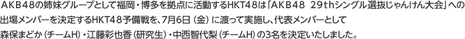 ＡＫＢ４８の姉妹グループとして福岡・博多を拠点に活動するHKT４８は「ＡＫＢ４８ ２９ｔｈシングル選抜じゃんけん大会」への出場メンバーを決定するHKT４８予備戦を、7月6日（金）に渡って実施し、代表メンバーとして森保まどか（チームH）・江藤彩也香（研究生）・中西智代梨（チームH）の3名を決定いたしました。