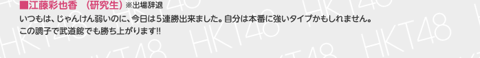 ■中西智代梨（チームH）
本番前に「私はパーで勝つ!!」と言って本番でも2回パーで勝ちました。武道館でもパーを出したいと思います。 
HKT48から1人でも残れるよう頑張ります!!