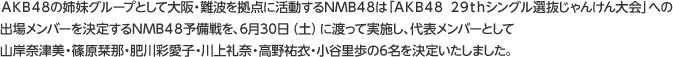 ＡＫＢ４８の姉妹グループとして大阪・難波を拠点に活動するNMB４８は「ＡＫＢ４８ ２９ｔｈシングル選抜じゃんけん大会」への出場メンバーを決定するNMB４８予備戦を、6月30日（土）に渡って実施し、代表メンバーとして山岸奈津美・篠原栞那・肥川彩愛子・川上礼奈・高野祐衣・小谷里歩の6名を決定いたしました。