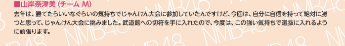 ■山岸奈津美（チームM）
去年は、勝てたらいいなぐらいの気持ちでじゃんけん大会に参加していたんですけど、今回は、自分に自信を持って絶対に勝つと思って、じゃんけん大会に挑みました。武道館への切符を手に入れたので、今度は、この強い気持ちで選抜に入れるように頑張ります。