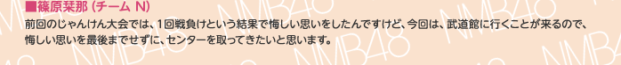 ■篠原栞那（チームN）
前回のじゃんけん大会では、1回戦負けという結果で悔しい思いをしたんですけど、今回は、武道館に行くことが来るので、悔しい思いを最後までせずに、センターを取ってきたいと思います。