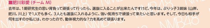 ■肥川彩愛（チームM）
去年は、1期研究生の思い背負って頑張って行ったら、選抜に入ることが出来たんですけど、今年は、ぶりっ子3姉妹（山岸、肥川、川上）で1人でも多く、3人とも選抜に入れるように、強い気持ちで頑張って来たいと思います。そして、今日も相手が何を出すのか私には、わかったので、動体視力的な？力を高めて頑張ります。