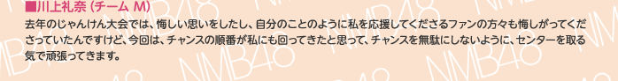 ■川上礼奈（チームM）
去年のじゃんけん大会では、悔しい思いをしたし、自分のことのように私を応援してくださるファンの方々も悔しがってくださっていたんですけど、今回は、チャンスの順番が私にも回ってきたと思って、チャンスを無駄にしないように、センターを取る気で頑張ってきます。