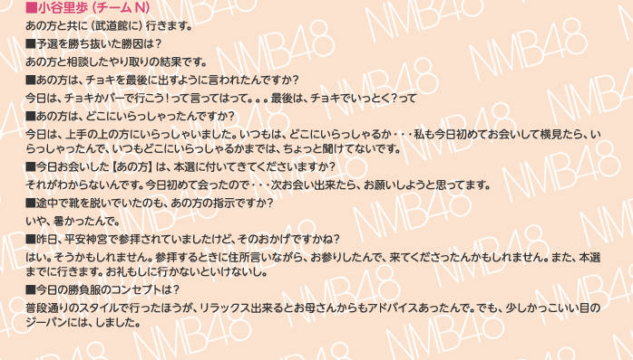 ■小谷里歩（チームN）
あの方と共に（武道館に）行きます。
■予選を勝ち抜いた勝因は？
あの方と相談したやり取りの結果です。
■あの方は、チョキを最後に出すように言われたんですか？
今日は、チョキかパーで行こう！って言ってはって。。。最後は、チョキでいっとく？って
■あの方は、どこにいらっしゃったんですか？
今日は、上手の上の方にいらっしゃいました。いつもは、どこにいらっしゃるか・・・私も今日初めてお会いして横見たら、いらっしゃったんで、いつもどこにいらっしゃるかまでは、ちょっと聞けてないです。
■今日お会いした【あの方】は、本選に付いてきてくださいますか？
それがわからないんです。今日初めて会ったので・・・次お会い出来たら、お願いしようと思ってます。
■途中で靴を脱いでいたのも、あの方の指示ですか？
いや、暑かったんで。
■昨日、平安神宮で参拝されていましたけど、そのおかげですかね？
はい。そうかもしれません。参拝するときに住所言いながら、お参りしたんで、来てくださったんかもしれません。また、本選までに行きます。お礼もしに行かないといけないし。
■今日の勝負服のコンセプトは？
普段通りのスタイルで行ったほうが、リラックス出来るとお母さんからもアドバイスあったんで。でも、少しかっこいい目のジーパンには、しました。