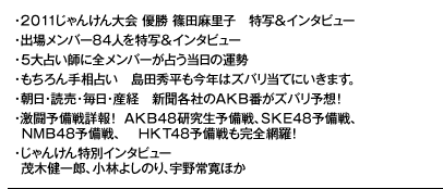 ・２０１１じゃんけん大会 優勝 篠田麻里子　特写＆インタビュー 
・出場メンバー85人を特写＆インタビュー 
・５大占い師に全メンバーが占う当日の運勢 
・もちろん手相占い　島田秀平も今年はズバリ当てにいきます。
・朝日・読売・毎日・産経　新聞各社のＡＫＢ番がズバリ予想！ 
・激闘予備戦詳報！ ＡＫＢ48研究生予備戦、ＳＫＥ48予備戦、
　ＮＭＢ48予備戦、　ＨＫＴ48予備戦も完全網羅！ 
・じゃんけん特別インタビュー　
　茂木健一郎、小林よしのり、宇野常寛ほか