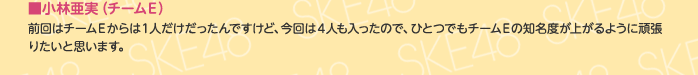 ■小林亜実（チームE）
前回はチームEからは1人だけだったんですけど、今回は4人も入ったので、ひとつでもチームEの知名度が上がるように頑張りたいと思います。