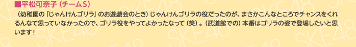 ■平松可奈子（チームS）
（幼稚園の「じゃんけんゴリラ」のお遊戯会のとき）じゃんけんゴリラの役だったのが、まさかこんなところでチャンスをくれるんなて思っていなかったので、ゴリラ役をやってよかったなって（笑）。（武道館での）本番はゴリラの姿で登場したいと思います！