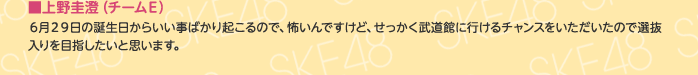 ■上野圭澄（チームE）
6月29日の誕生日からいい事ばかり起こるので、怖いんですけど、せっかく武道館に行けるチャンスをいただいたので選抜入りを目指したいと思います。