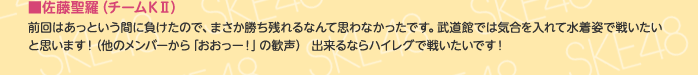 ■佐藤聖羅（チームKⅡ）
前回はあっという間に負けたので、まさか勝ち残れるなんて思わなかったです。武道館では気合を入れて水着姿で戦いたいと思います！（他のメンバーから「おおっー！」の歓声） 出来るならハイレグで戦いたいです！