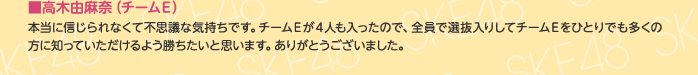 ■高木由麻奈（チームE）
本当に信じられなくて不思議な気持ちです。チームEが4人も入ったので、全員で選抜入りしてチームEをひとりでも多くの方に知っていただけるよう勝ちたいと思います。ありがとうございました。