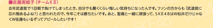 ■佐藤実絵子（チームKⅡ）
去年武道館で1回戦で負けてしまったとき、自分でも驚くくらい悔しい気持ちになったんです。ファンの方からも「武道館に忘れ物あるよね？」と言われたので、今年こそは勝ちたいです。あと、聖羅と一緒に頑張って、SKE48はW松井だけじゃなくW佐藤もいるぞってアピールしたいです！