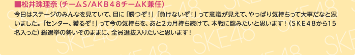 ■松井珠理奈（チームS/AKB48チームK兼任）
今日はステージのみんなを見ていて、目に「勝つぞ！」「負けないぞ！」って意識が見えて、やっぱり気持ちって大事だなと思いました。「センター、獲るぞ！」って今の気持ちを、あと2カ月持ち続けて、本戦に臨みたいと思います！（SKE48から15名入った）総選挙の勢いそのままに、全員選抜入りたいと思います！