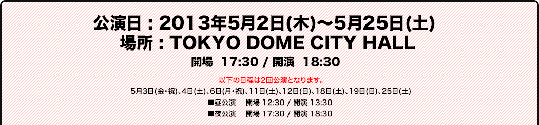 公演日 : 2013年5月2日(木)～5月25日(土) 
場所 : TOKYO DOME CITY HALL
開場 17:30 / 開演 18:30
以下の日程は2回公演となります。
5月3日(金・祝)、4日(土)、6日(月・祝)、11日(土)、12日(日)、18日(土)、19日(日)、25日(土)
■昼公演 開場 12:30 / 開演 13:30
■夜公演 開場 17:30 / 開演 18:30