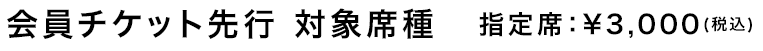 会員チケット先行 対象席種　指定席：¥3,000(税込)