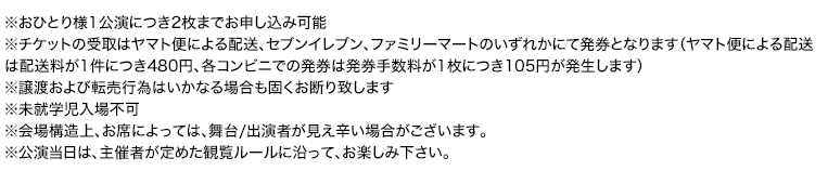 ※おひとり様1公演につき2枚までお申し込み可能
※チケットの受取はヤマト便による配送、セブンイレブン、ファミリーマートのいずれかにて発券となります（ヤマト便による配送は配送料が1件につき480円、各コンビニでの発券は発券手数料が1枚につき105円が発生します）
※譲渡および転売行為はいかなる場合も固くお断り致します
※未就学児入場不可
※会場構造上、お席によっては、舞台/出演者が見え辛い場合がございます。
※公演当日は、主催者が定めた観覧ルールに沿って、お楽しみ下さい。