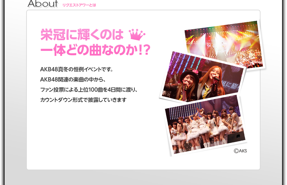 栄冠に輝くのは一体どの曲なのか！？AKB48真冬の恒例イベントです。AKB48関連の楽曲の中から、ファン投票による上位100曲を4日間に渡り、カウントダウン形式で披露していきます