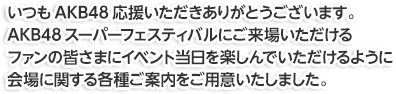 いつもAKB48応援いただきありがとうございます。AKB48スーパーフェスティバルにご来場いただけるファンの皆さまにイベント当日を楽しんでいただけるように会場に関する各種ご案内をご用意いたしました。