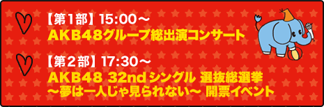 【第１部】 15:00～dＡＫＢ４８グループ総出演コンサート 【第２部】 17:30～ＡＫＢ４８ 32ndシングル 選抜総選挙～夢は一人じゃ見れない～ 開票イベント