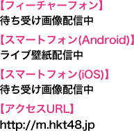 【フィーチャーフォン】待ち受け画像配信中【スマートフォン(Android)】ライブ壁紙配信中【スマートフォン(iOS)】待ち受け画像配信中【アクセスURL】http://m.hkt48.jp