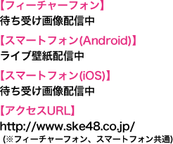 【フィーチャーフォン】待ち受け画像配信中【スマートフォン(Android)】ライブ壁紙配信中【スマートフォン(iOS)】待ち受け画像配信中【アクセスURL】http://www.ske48.co.jp/ (※フィーチャーフォン、スマートフォン共通)