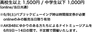 高校生以上 1,500円 / 中学生以下 1,000円 　※6/8(土)パブリックビューイング時は時間指定券が必要　onlineのみの販売当日限り有効　※AKB48にゆかりのある方たちによるナイトミュージアムを6月9日～14日の間で、不定期で開催いたします。