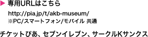 専用URLはこちら http://pia.jp/t/akb-museum/ ※PC/スマートフォン/モバイル 共通 チケットぴあ、セブンイレブン、サークルKサンクス 電話 0570-02-9999