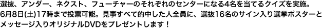 選抜、アンダー、ネクスト、フューチャーのそれぞれのセンターになる4名を当てるクイズを実施。6月8日(土)17時まで投票可能。見事すべて的中した人全員に、選抜16名のサイン入り選挙ポスターとメッセージ入りオリジナルDVDをプレゼントします！