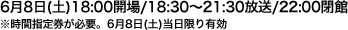 6月8日(土)18:00開場/18:30～21:30放送/22:00閉館  ※時間指定券が必要。6月8日(土)当日限り有効